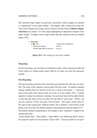 GENERAL SETTINGS 226 
The minimum edge length for good faces determines which triangles are defined 
as degenerated in the repair module. All triangles with a height lower than this 
value can be displayed in orange and are deleted with the function Remove degen-erate 
faces (see chapter 7.5.7) the orange highlighting of degenerate triangles in the 
repair module. Triangles with an edge shorter than the specified value are marked 
(figure 10.5). 
Figure 10.5: The settings for the repair module. 
Measuring 
For the measuring, you can choose in dropdown menus, which measuring mode and 
which option for setting anchor points shall be set when you start the measuring 
module. 
Part Renaming 
The part renaming determines the name parts get automatically after they are modi-fied. 
The name of the original is always part of the new name. To change renaming 
settings, double-click on a function in the list, or click on the button ... which ap-pears 
to the right of the function after you click on it once (figure 10.6). A dialog 
appears to change the automatic renaming. You can insert what will be added before 
or after the part name in the text fields left and right of part name. Below, you 
can see a preview of how your parts will be named. Part name always refers to 
the name of the original part. With the button Set to defaults at the bottom of the 
dialog, you can restore the default naming for that particular function (figure 10.7). 
The default setting for repaired parts, for example, is that (repaired) is added to the 
original part name. 
Create Hollow Part, Inner Offset, Outer Offset and Hollowing Shell refer to 
the respective options for the function Create shell. Group of shells of one part 
 