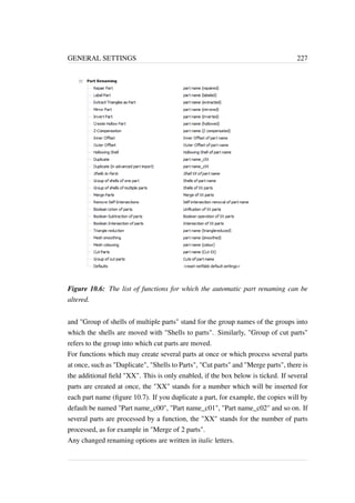 GENERAL SETTINGS 227 
Figure 10.6: The list of functions for which the automatic part renaming can be 
altered. 
and Group of shells of multiple parts stand for the group names of the groups into 
which the shells are moved with Shells to parts. Similarly, Group of cut parts 
refers to the group into which cut parts are moved. 
For functions which may create several parts at once or which process several parts 
at once, such as Duplicate, Shells to Parts, Cut parts and Merge parts, there is 
the additional field XX. This is only enabled, if the box below is ticked. If several 
parts are created at once, the XX stands for a number which will be inserted for 
each part name (figure 10.7). If you duplicate a part, for example, the copies will by 
default be named Part name_c00, Part name_c01, Part name_c02 and so on. If 
several parts are processed by a function, the XX stands for the number of parts 
processed, as for example in Merge of 2 parts. 
Any changed renaming options are written in italic letters. 
 