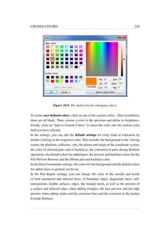 CHANGE COLORS 229 
Figure 10.8: The dialog box for changing colors. 
To create user-defined colors, click on one of the custom colors. After installation, 
these are all black. Then, choose a color in the spectrum and define its brightness. 
Finally, click on Add to Custom Colors to insert the color into the custom color 
field you have selected. 
In the settings, you can edit the default settings for every kind of coloration by 
double-clicking on the respective color. This includes the background in the viewing 
screen, the platform, collisions, cuts, the planes and origin of the coordinate system, 
the color of selected parts and of backfaces, the coloration of parts during Boolean 
operations, the default colors for added parts, the preview and backface colors for the 
File Preview Browser and the iPhone part and backface color. 
In the Slice Commander settings, the colors for the background and the default colors 
for added slices in general can be set. 
In the Part Repair settings, you can change the color of the outside and inside 
of both unselected and selected faces, of boundary edges, degenerate faces, self-intersections, 
double surfaces, edges, the triangle mesh, as well as the preview of 
a surface and selected edges when adding triangles, the face preview and the edge 
preview when adding nodes and the extrusion lines and the extrusion in the feature 
Extrude Surfaces. 
 