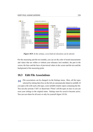 EDIT FILE ASSOCIATIONS 230 
Figure 10.9: In the settings, every kind of coloration can be altered. 
For the measuring and the test module, you can set the color of tested measurments 
and values that are within or without your tolerance (test module), the part in the 
screen, the lines and the faces of previewed values in the screen and the text and the 
background of the measuring point. 
10.3 Edit File Associations 
File associations can be changed via the Settings menu. Here, all file types 
selected by ticking their box on the left are automatically linked to netfabb. If 
you open a file with such a file type, a new netfabb window opens containing the file. 
You can also activate (All) or deactivate (None) all file types at once or you can 
reset your settings to the original status. Settings must be saved to become active. 
You can save them for all users or only for yourself (figure 10.10). 
 