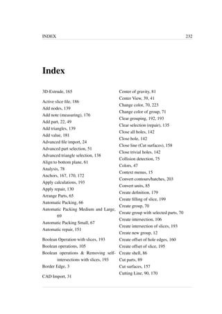 INDEX 232 
Index 
3D-Extrude, 165 
Active slice file, 186 
Add nodes, 139 
Add note (measuring), 176 
Add part, 22, 49 
Add triangles, 139 
Add value, 181 
Advanced file import, 24 
Advanced part selection, 51 
Advanced triangle selection, 138 
Align to bottom plane, 61 
Analysis, 78 
Anchors, 167, 170, 172 
Apply calculations, 193 
Apply repair, 130 
Arrange Parts, 65 
Automatic Packing, 66 
Automatic Packing Medium and Large, 
69 
Automatic Packing Small, 67 
Automatic repair, 151 
Boolean Operation with slices, 193 
Boolean operations, 105 
Boolean operations  Removing self-intersections 
with slices, 193 
Border Edge, 3 
CAD Import, 31 
Center of gravity, 81 
Center View, 39, 41 
Change color, 70, 223 
Change color of group, 71 
Clear grouping, 192, 193 
Clear selection (repair), 135 
Close all holes, 142 
Close hole, 142 
Close line (Cut surfaces), 158 
Close trivial holes, 142 
Collision detection, 75 
Colors, 47 
Context menus, 15 
Convert contours/hatches, 203 
Convert units, 85 
Create definition, 179 
Create filling of slice, 199 
Create group, 70 
Create group with selected parts, 70 
Create intersection, 106 
Create intersection of slices, 193 
Create new group, 12 
Create offset of hole edges, 160 
Create offset of slice, 195 
Create shell, 86 
Cut parts, 89 
Cut surfaces, 157 
Cutting Line, 90, 170 
 