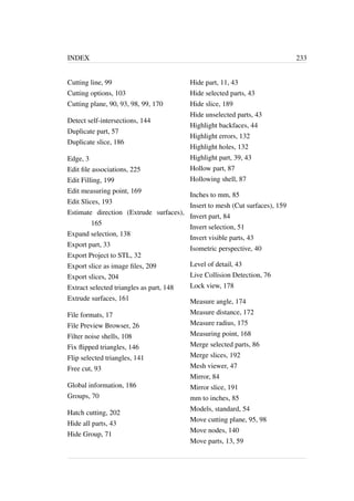 INDEX 233 
Cutting line, 99 
Cutting options, 103 
Cutting plane, 90, 93, 98, 99, 170 
Detect self-intersections, 144 
Duplicate part, 57 
Duplicate slice, 186 
Edge, 3 
Edit file associations, 225 
Edit Filling, 199 
Edit measuring point, 169 
Edit Slices, 193 
Estimate direction (Extrude surfaces), 
165 
Expand selection, 138 
Export part, 33 
Export Project to STL, 32 
Export slice as image files, 209 
Export slices, 204 
Extract selected triangles as part, 148 
Extrude surfaces, 161 
File formats, 17 
File Preview Browser, 26 
Filter noise shells, 108 
Fix flipped triangles, 146 
Flip selected triangles, 141 
Free cut, 93 
Global information, 186 
Groups, 70 
Hatch cutting, 202 
Hide all parts, 43 
Hide Group, 71 
Hide part, 11, 43 
Hide selected parts, 43 
Hide slice, 189 
Hide unselected parts, 43 
Highlight backfaces, 44 
Highlight errors, 132 
Highlight holes, 132 
Highlight part, 39, 43 
Hollow part, 87 
Hollowing shell, 87 
Inches to mm, 85 
Insert to mesh (Cut surfaces), 159 
Invert part, 84 
Invert selection, 51 
Invert visible parts, 43 
Isometric perspective, 40 
Level of detail, 43 
Live Collision Detection, 76 
Lock view, 178 
Measure angle, 174 
Measure distance, 172 
Measure radius, 175 
Measuring point, 168 
Merge selected parts, 86 
Merge slices, 192 
Mesh viewer, 47 
Mirror, 84 
Mirror slice, 191 
mm to inches, 85 
Models, standard, 54 
Move cutting plane, 95, 98 
Move nodes, 140 
Move parts, 13, 59 
 
