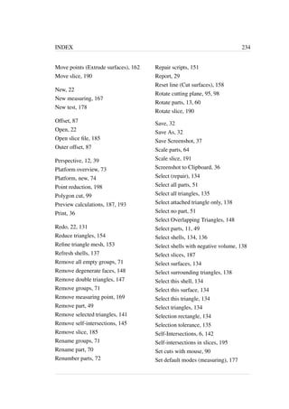 INDEX 234 
Move points (Extrude surfaces), 162 
Move slice, 190 
New, 22 
New measuring, 167 
New test, 178 
Offset, 87 
Open, 22 
Open slice file, 185 
Outer offset, 87 
Perspective, 12, 39 
Platform overview, 73 
Platform, new, 74 
Point reduction, 198 
Polygon cut, 99 
Preview calculations, 187, 193 
Print, 36 
Redo, 22, 131 
Reduce triangles, 154 
Refine triangle mesh, 153 
Refresh shells, 137 
Remove all empty groups, 71 
Remove degenerate faces, 148 
Remove double triangles, 147 
Remove groups, 71 
Remove measuring point, 169 
Remove part, 49 
Remove selected triangles, 141 
Remove self-intersections, 145 
Remove slice, 185 
Rename groups, 71 
Rename part, 70 
Renumber parts, 72 
Repair scripts, 151 
Report, 29 
Reset line (Cut surfaces), 158 
Rotate cutting plane, 95, 98 
Rotate parts, 13, 60 
Rotate slice, 190 
Save, 32 
Save As, 32 
Save Screenshot, 37 
Scale parts, 64 
Scale slice, 191 
Screenshot to Clipboard, 36 
Select (repair), 134 
Select all parts, 51 
Select all triangles, 135 
Select attached triangle only, 138 
Select no part, 51 
Select Overlapping Triangles, 148 
Select parts, 11, 49 
Select shells, 134, 136 
Select shells with negative volume, 138 
Select slices, 187 
Select surfaces, 134 
Select surrounding triangles, 138 
Select this shell, 134 
Select this surface, 134 
Select this triangle, 134 
Select triangles, 134 
Selection rectangle, 134 
Selection tolerance, 135 
Self-Intersections, 6, 142 
Self-intersections in slices, 195 
Set cuts with mouse, 90 
Set default modes (measuring), 177 
 