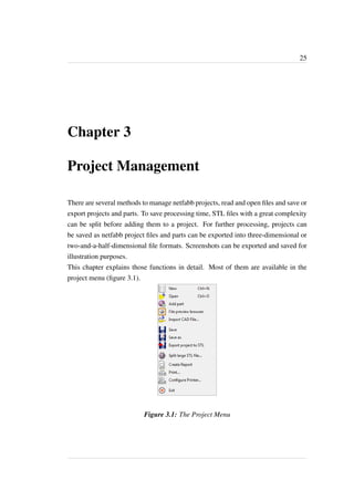 25 
Chapter 3 
Project Management 
There are several methods to manage netfabb projects, read and open files and save or 
export projects and parts. To save processing time, STL files with a great complexity 
can be split before adding them to a project. For further processing, projects can 
be saved as netfabb project files and parts can be exported into three-dimensional or 
two-and-a-half-dimensional file formats. Screenshots can be exported and saved for 
illustration purposes. 
This chapter explains those functions in detail. Most of them are available in the 
project menu (figure 3.1). 
Figure 3.1: The Project Menu 
 