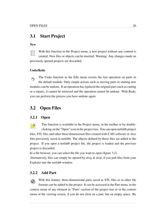 OPEN FILES 26 
3.1 Start Project 
New 
With this function in the Project menu, a new project without any content is 
created. New files or objects can be inserted. Warning: Any changes made on 
previously opened projects are discarded. 
Undo/Redo 
The Undo function in the Edit menu reverts the last operation on parts in 
the default module. Only simple actions such as moving parts or starting new 
modules can be undone. If an operation has replaced the original part (such as cutting 
or a repair), it cannot be retrieved and the operation cannot be undone. With Redo, 
you can perform the process you have undone again. 
3.2 Open Files 
3.2.1 Open 
This function is available in the Project menu, in the toolbar or by double-clicking 
on the "Open" icon in the project tree. You can open netfabb project 
files, STL files and other three-dimensional files created with CAD software or slice 
files previously saved in netfabb. The objects defined by those files are added to the 
project. If you open a netfabb project file, the project is loaded and the previous 
project is discarded. 
In a file browser, you can select the file you want to open (figure 3.2). 
Alternatively, files can simply be opened by drag & drop, if you pull files from your 
Explorer into the netfabb window. 
3.2.2 Add Part 
With this feature, three-dimensional parts saved as STL files or in other file 
formats can be added to the project. It can be accessed in the Part menu, in the 
context menu of any element in "Parts" section of the project tree or in the context 
menu of the viewing screen, if you do not click on a part, but on empty space. By 
 
