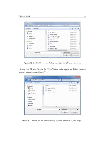 OPEN FILES 27 
Figure 3.2: In this file browser dialog, search for the file you want open. 
clicking on a file and clicking the "Open" button in the appearing dialog, parts are 
inserted into the project (figure 3.3). 
Figure 3.3: Browse for parts in the dialog box and add them to your project. 
 