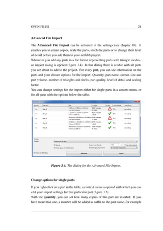 OPEN FILES 28 
Advanced File Import 
The Advanced File Import can be activated in the settings (see chapter 10). It 
enables you to create copies, scale the parts, stitch the parts or to change their level 
of detail before you add them to your netfabb project. 
Whenever you add any parts in a file format representing parts with triangle meshes, 
an import dialog is opened (figure 3.4). In that dialog there is a table with all parts 
you are about to add to the project. For every part, you can see information on the 
parts and your chosen options for the import: Quantity, part name, outbox size and 
part volume, number of triangles and shells, part quality, level of detail and scaling 
factor. 
You can change settings for the import either for single parts in a context menu, or 
for all parts with the options below the table. 
Figure 3.4: The dialog for the Advanced File Import. 
Change options for single parts 
If you right-click on a part in the table, a context menu is opened with which you can 
edit your import settings for that particular part (figure 3.5). 
With the quantity, you can set how many copies of this part are inserted. If you 
have more than one, a number will be added as suffix to the part name, for example 
 