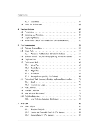 CONTENTS 2 
3.3.3 Export Part . . . . . . . . . . . . . . . . . . . . . . . . . . 37 
3.4 Prints and Screenshots . . . . . . . . . . . . . . . . . . . . . . . . 40 
4 Viewing Options 42 
4.1 Perspectives . . . . . . . . . . . . . . . . . . . . . . . . . . . . . . 43 
4.2 Centering and Zooming . . . . . . . . . . . . . . . . . . . . . . . . 45 
4.3 Displaying Options . . . . . . . . . . . . . . . . . . . . . . . . . . 47 
4.4 Mesh viewer - Show color and texture (Private/Pro feature) . . . . . 51 
5 Part Management 53 
5.1 Add and Remove Parts . . . . . . . . . . . . . . . . . . . . . . . . 53 
5.2 Select Parts . . . . . . . . . . . . . . . . . . . . . . . . . . . . . . 53 
5.2.1 Advanced Part Selection (Private/Pro feature) . . . . . . . . 55 
5.3 Standard models - the part library (partially Private/Pro feature) . . . 58 
5.4 Duplicate Parts . . . . . . . . . . . . . . . . . . . . . . . . . . . . 61 
5.5 Position and Scale . . . . . . . . . . . . . . . . . . . . . . . . . . . 63 
5.5.1 Move Parts . . . . . . . . . . . . . . . . . . . . . . . . . . 63 
5.5.2 Rotate Parts . . . . . . . . . . . . . . . . . . . . . . . . . . 64 
5.5.3 Align Parts . . . . . . . . . . . . . . . . . . . . . . . . . . 65 
5.5.4 Scale Parts . . . . . . . . . . . . . . . . . . . . . . . . . . 68 
5.5.5 Arrange Parts (partially Pro feature) . . . . . . . . . . . . . 69 
5.6 Professional Tool: Automatic Packing (only available with Pro) . . . 70 
5.6.1 Small . . . . . . . . . . . . . . . . . . . . . . . . . . . . . 71 
5.6.2 Medium and Large . . . . . . . . . . . . . . . . . . . . . . 73 
5.7 Part Attributes . . . . . . . . . . . . . . . . . . . . . . . . . . . . . 74 
5.8 Platform Overview . . . . . . . . . . . . . . . . . . . . . . . . . . 77 
5.9 New platform (Pro feature) . . . . . . . . . . . . . . . . . . . . . . 78 
5.10 Collision Detection . . . . . . . . . . . . . . . . . . . . . . . . . . 79 
5.10.1 Live Collision Detection (Pro feature) . . . . . . . . . . . . 80 
6 Part Edit 82 
6.1 Part Analysis . . . . . . . . . . . . . . . . . . . . . . . . . . . . . 82 
6.1.1 Standard Analysis . . . . . . . . . . . . . . . . . . . . . . 84 
6.1.2 Upskin and Downskin Analysis (Pro feature) . . . . . . . . 84 
6.1.3 Center of gravity (Pro feature) . . . . . . . . . . . . . . . . 85 
 