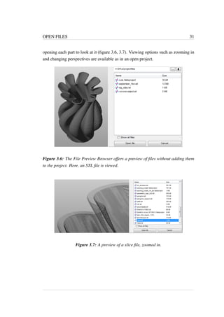 OPEN FILES 31 
opening each part to look at it (figure 3.6, 3.7). Viewing options such as zooming in 
and changing perspectives are available as in an open project. 
Figure 3.6: The File Preview Browser offers a preview of files without adding them 
to the project. Here, an STL file is viewed. 
Figure 3.7: A preview of a slice file, zoomed in. 
 