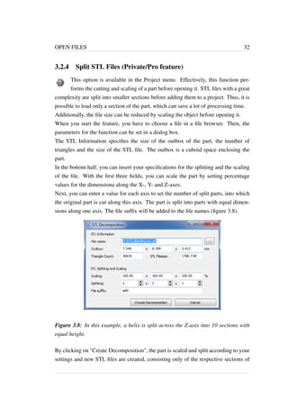 OPEN FILES 32 
3.2.4 Split STL Files (Private/Pro feature) 
This option is available in the Project menu. Effectively, this function per-forms 
the cutting and scaling of a part before opening it. STL files with a great 
complexity are split into smaller sections before adding them to a project. Thus, it is 
possible to load only a section of the part, which can save a lot of processing time. 
Additionally, the file size can be reduced by scaling the object before opening it. 
When you start the feature, you have to choose a file in a file browser. Then, the 
parameters for the function can be set in a dialog box. 
The STL Information specifies the size of the outbox of the part, the number of 
triangles and the size of the STL file. The outbox is a cuboid space enclosing the 
part. 
In the bottom half, you can insert your specifications for the splitting and the scaling 
of the file. With the first three fields, you can scale the part by setting percentage 
values for the dimensiona along the X-, Y- and Z-axes. 
Next, you can enter a value for each axis to set the number of split parts, into which 
the original part is cut along this axis. The part is split into parts with equal dimen-sions 
along one axis. The file suffix will be added to the file names (figure 3.8). 
Figure 3.8: In this example, a helix is split across the Z-axis into 10 sections with 
equal height. 
By clicking on "Create Decomposition", the part is scaled and split according to your 
settings and new STL files are created, consisting only of the respective sections of 
 