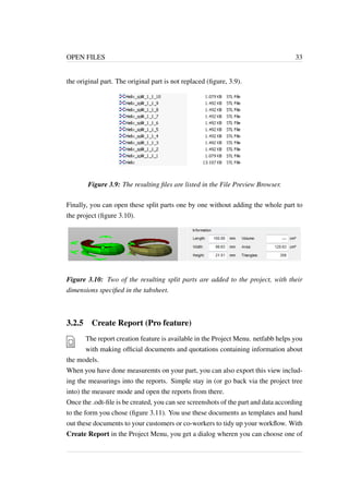 OPEN FILES 33 
the original part. The original part is not replaced (figure, 3.9). 
Figure 3.9: The resulting files are listed in the File Preview Browser. 
Finally, you can open these split parts one by one without adding the whole part to 
the project (figure 3.10). 
Figure 3.10: Two of the resulting split parts are added to the project, with their 
dimensions specified in the tabsheet. 
3.2.5 Create Report (Pro feature) 
The report creation feature is available in the Project Menu. netfabb helps you 
with making official documents and quotations containing information about 
the models. 
When you have done measuremts on your part, you can also export this view includ-ing 
the measurings into the reports. Simple stay in (or go back via the project tree 
into) the measure mode and open the reports from there. 
Once the .odt-file is be created, you can see screenshots of the part and data according 
to the form you chose (figure 3.11). You use these documents as templates and hand 
out these documents to your customers or co-workers to tidy up your workflow. With 
Create Report in the Project Menu, you get a dialog wheren you can choose one of 
 