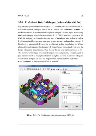 OPEN FILES 35 
3.2.6 Professional Tool: CAD Import (only available with Pro) 
If you have acquired the Professional Tool CAD Import, you can convert native CAD 
data inside netfabb. To import a file in a CAD format, click on Import CAD file... in 
the Project menu. A new tabsheet is displayed and you can load a part by choosing 
Open and selecting it in the browser (figure 3.13). You’ll now see a preview of the 
CAD file and you can determine in what level of detail you want to load it. A low 
level is comfortable when you only need to view the part and calculate a quote. A 
high level is recommended when you need to edit and/or manufacture it. With a 
check at the auto update, the changes will be performed immediately, but have the 
longer calculation times in mind. Then choose the unit your part is supposed to be. 
The preview will tell you how many triangles your part contains, you can decide if 
you want the mesh to be displayed (Show triangles) and split assemblies into parts 
which means that you can load and prepare shells seperately from each other. 
Click on Import to actually load the file in netfabb. 
Figure 3.13: The CAD Import dialog importing an IGES file. 
 