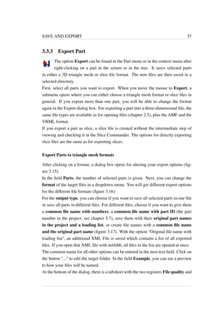SAVE AND EXPORT 37 
3.3.3 Export Part 
The option Export can be found in the Part menu or in the context menu after 
right-clicking on a part in the screen or in the tree. It saves selected parts 
in either a 3D triangle mesh or slice file format. The new files are then saved in a 
selected directory. 
First, select all parts you want to export. When you move the mouse to Export, a 
submenu opens where you can either choose a triangle mesh format or slice files in 
general. If you export more than one part, you will be able to change the format 
again in the Export dialog box. For exporting a part into a three-dimensional file, the 
same file types are available as for opening files (chapter 2.5), plus the AMF and the 
VRML format. 
If you export a part as slice, a slice file is created without the intermediate step of 
viewing and checking it in the Slice Commander. The options for directly exporting 
slice files are the same as for exporting slices. 
Export Parts to triangle mesh formats 
After clicking on a format, a dialog box opens for altering your export options (fig-ure 
3.15). 
In the field Parts, the number of selected parts is given. Next, you can change the 
format of the target files in a dropdown menu. You will get different export options 
for the different file formats (figure 3.16). 
For the output type, you can choose if you want to save all selected parts in one file 
or save all parts in different files. For different files, choose if you want to give them 
a common file name with numbers, a common file name with part ID (the part 
number in the project, see chapter 5.7), save them with their original part names 
in the project and a loading list, or create file names with a common file name 
and the original part name (figure 3.17). With the option "Original file name with 
loading list", an additional XML File is saved which contains a list of all exported 
files. If you open that XML file with netfabb, all files in the list are opened at once. 
The common name for all other options can be entered in the next text field. Click on 
the button "..." to edit the target folder. In the field Example, you can see a preview 
to how your files will be named. 
At the bottom of the dialog, there is a tabsheet with the two registers File quality and 
 