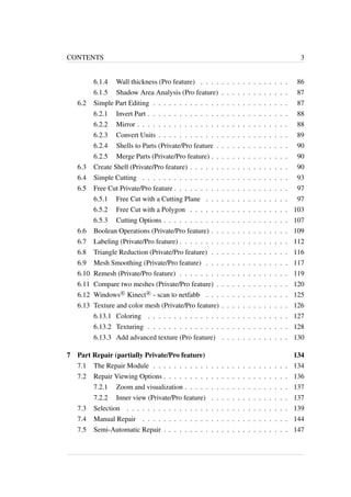 CONTENTS 3 
6.1.4 Wall thickness (Pro feature) . . . . . . . . . . . . . . . . . 86 
6.1.5 Shadow Area Analysis (Pro feature) . . . . . . . . . . . . . 87 
6.2 Simple Part Editing . . . . . . . . . . . . . . . . . . . . . . . . . . 87 
6.2.1 Invert Part . . . . . . . . . . . . . . . . . . . . . . . . . . . 88 
6.2.2 Mirror . . . . . . . . . . . . . . . . . . . . . . . . . . . . . 88 
6.2.3 Convert Units . . . . . . . . . . . . . . . . . . . . . . . . . 89 
6.2.4 Shells to Parts (Private/Pro feature . . . . . . . . . . . . . . 90 
6.2.5 Merge Parts (Private/Pro feature) . . . . . . . . . . . . . . . 90 
6.3 Create Shell (Private/Pro feature) . . . . . . . . . . . . . . . . . . . 90 
6.4 Simple Cutting . . . . . . . . . . . . . . . . . . . . . . . . . . . . 93 
6.5 Free Cut Private/Pro feature . . . . . . . . . . . . . . . . . . . . . . 97 
6.5.1 Free Cut with a Cutting Plane . . . . . . . . . . . . . . . . 97 
6.5.2 Free Cut with a Polygon . . . . . . . . . . . . . . . . . . . 103 
6.5.3 Cutting Options . . . . . . . . . . . . . . . . . . . . . . . . 107 
6.6 Boolean Operations (Private/Pro feature) . . . . . . . . . . . . . . . 109 
6.7 Labeling (Private/Pro feature) . . . . . . . . . . . . . . . . . . . . . 112 
6.8 Triangle Reduction (Private/Pro feature) . . . . . . . . . . . . . . . 116 
6.9 Mesh Smoothing (Private/Pro feature) . . . . . . . . . . . . . . . . 117 
6.10 Remesh (Private/Pro feature) . . . . . . . . . . . . . . . . . . . . . 119 
6.11 Compare two meshes (Private/Pro feature) . . . . . . . . . . . . . . 120 
6.12 Windows
R Kinect
R - scan to netfabb . . . . . . . . . . . . . . . . 125 
6.13 Texture and color mesh (Private/Pro feature) . . . . . . . . . . . . . 126 
6.13.1 Coloring . . . . . . . . . . . . . . . . . . . . . . . . . . . 127 
6.13.2 Texturing . . . . . . . . . . . . . . . . . . . . . . . . . . . 128 
6.13.3 Add advanced texture (Pro feature) . . . . . . . . . . . . . 130 
7 Part Repair (partially Private/Pro feature) 134 
7.1 The Repair Module . . . . . . . . . . . . . . . . . . . . . . . . . . 134 
7.2 Repair Viewing Options . . . . . . . . . . . . . . . . . . . . . . . . 136 
7.2.1 Zoom and visualization . . . . . . . . . . . . . . . . . . . . 137 
7.2.2 Inner view (Private/Pro feature) . . . . . . . . . . . . . . . 137 
7.3 Selection . . . . . . . . . . . . . . . . . . . . . . . . . . . . . . . 139 
7.4 Manual Repair . . . . . . . . . . . . . . . . . . . . . . . . . . . . 144 
7.5 Semi-Automatic Repair . . . . . . . . . . . . . . . . . . . . . . . . 147 
 