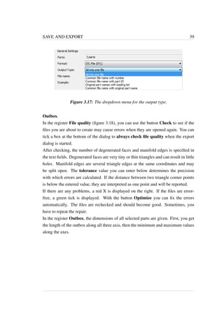 SAVE AND EXPORT 39 
Figure 3.17: The dropdown menu for the output type. 
Outbox. 
In the register File quality (figure 3.18), you can use the button Check to see if the 
files you are about to create may cause errors when they are opened again. You can 
tick a box at the bottom of the dialog to always check file quality when the export 
dialog is started. 
After checking, the number of degenerated faces and manifold edges is specified in 
the text fields. Degenerated faces are very tiny or thin triangles and can result in little 
holes. Manifold edges are several triangle edges at the same coordinates and may 
be split open. The tolerance value you can enter below determines the precision 
with which errors are calculated. If the distance between two triangle corner points 
is below the entered value, they are interpreted as one point and will be reported. 
If there are any problems, a red X is displayed on the right. If the files are error-free, 
a green tick is displayed. With the button Optimize you can fix the errors 
automatically. The files are rechecked and should become good. Sometimes, you 
have to repeat the repair. 
In the register Outbox, the dimensions of all selected parts are given. First, you get 
the length of the outbox along all three axis, then the minimum and maximum values 
along the axes. 
 