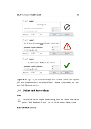 PRINTS AND SCREENSHOTS 40 
Figure 3.18: Top: The file quality has not yet been checked. Center: The exported 
files have degenerated faces and manifold edges. Bottom: After clicking on "Opti-mize", 
the files are error-free. 
3.4 Prints and Screenshots 
Print 
This function in the Project menu directly prints the current view of the 
project. With "Configure Printer", you can edit the settings for the printer. 
Screenshot to Clipboard 
 