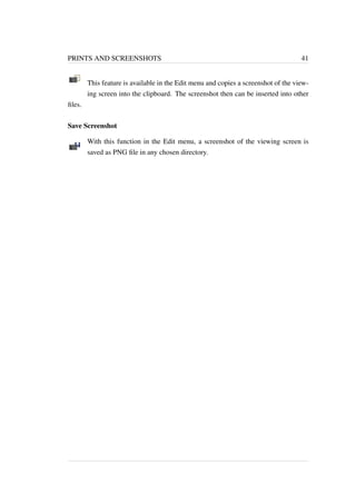PRINTS AND SCREENSHOTS 41 
This feature is available in the Edit menu and copies a screenshot of the view-ing 
screen into the clipboard. The screenshot then can be inserted into other 
files. 
Save Screenshot 
With this function in the Edit menu, a screenshot of the viewing screen is 
saved as PNG file in any chosen directory. 
 