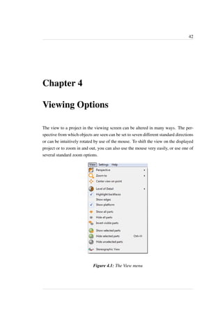 42 
Chapter 4 
Viewing Options 
The view to a project in the viewing screen can be altered in many ways. The per-spective 
from which objects are seen can be set to seven different standard directions 
or can be intuitively rotated by use of the mouse. To shift the view on the displayed 
project or to zoom in and out, you can also use the mouse very easily, or use one of 
several standard zoom options. 
Figure 4.1: The View menu 
 