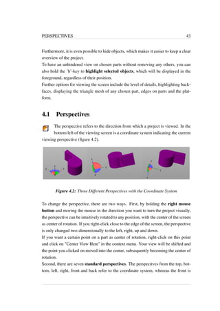 PERSPECTIVES 43 
Furthermore, it is even possible to hide objects, which makes it easier to keep a clear 
overview of the project. 
To have an unhindered view on chosen parts without removing any others, you can 
also hold the ’h’-key to highlight selected objects, which will be displayed in the 
foreground, regardless of their position. 
Further options for viewing the screen include the level of details, highlighting back-faces, 
displaying the triangle mesh of any chosen part, edges on parts and the plat-form. 
4.1 Perspectives 
The perspective refers to the direction from which a project is viewed. In the 
bottom left of the viewing screen is a coordinate system indicating the current 
viewing perspective (figure 4.2). 
Figure 4.2: Three Different Perspectives with the Coordinate System 
To change the perspective, there are two ways. First, by holding the right mouse 
button and moving the mouse in the direction you want to turn the project visually, 
the perspective can be intuitively rotated to any position, with the center of the screen 
as center of rotation. If you right-click close to the edge of the screen, the perspective 
is only changed two-dimensionally to the left, right, up and down. 
If you want a certain point on a part as center of rotation, right-click on this point 
and click on "Center View Here" in the context menu. Your view will be shifted and 
the point you clicked on moved into the center, subsequently becoming the center of 
rotation. 
Second, there are seven standard perspectives. The perspecitves from the top, bot-tom, 
left, right, front and back refer to the coordinate system, whereas the front is 
 