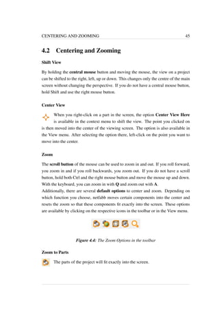 CENTERING AND ZOOMING 45 
4.2 Centering and Zooming 
Shift View 
By holding the central mouse button and moving the mouse, the view on a project 
can be shifted to the right, left, up or down. This changes only the centre of the main 
screen without changing the perspective. If you do not have a central mouse button, 
hold Shift and use the right mouse button. 
Center View 
When you right-click on a part in the screen, the option Center View Here 
is available in the context menu to shift the view. The point you clicked on 
is then moved into the center of the viewing screen. The option is also available in 
the View menu. After selecting the option there, left-click on the point you want to 
move into the center. 
Zoom 
The scroll button of the mouse can be used to zoom in and out. If you roll forward, 
you zoom in and if you roll backwards, you zoom out. If you do not have a scroll 
button, hold both Ctrl and the right mouse button and move the mouse up and down. 
With the keyboard, you can zoom in with Q and zoom out with A. 
Additionally, there are several default options to center and zoom. Depending on 
which function you choose, netfabb moves certain components into the center and 
resets the zoom so that these components fit exactly into the screen. These options 
are available by clicking on the respective icons in the toolbar or in the View menu. 
Figure 4.4: The Zoom Options in the toolbar 
Zoom to Parts 
The parts of the project will fit exactly into the screen. 
 