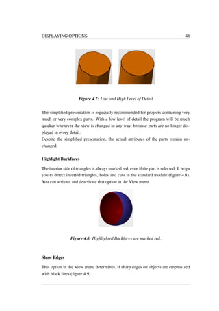 DISPLAYING OPTIONS 48 
Figure 4.7: Low and High Level of Detail 
The simplified presentation is especially recommended for projects containing very 
much or very complex parts. With a low level of detail the program will be much 
quicker whenever the view is changed in any way, because parts are no longer dis-played 
in every detail. 
Despite the simplified presentation, the actual attributes of the parts remain un-changed. 
Highlight Backfaces 
The interior side of triangles is always marked red, even if the part is selected. It helps 
you to detect inverted triangles, holes and cuts in the standard module (figure 4.8). 
You can activate and deactivate that option in the View menu. 
Figure 4.8: Highlighted Backfaces are marked red. 
Show Edges 
This option in the View menu determines, if sharp edges on objects are emphasized 
with black lines (figure 4.9). 
 