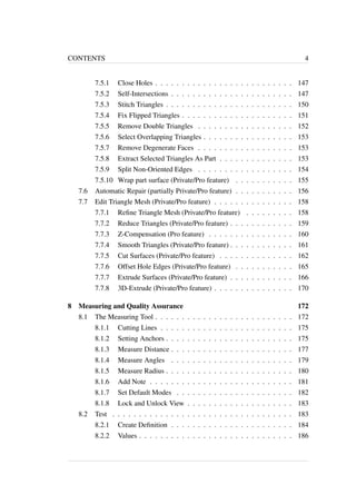 CONTENTS 4 
7.5.1 Close Holes . . . . . . . . . . . . . . . . . . . . . . . . . . 147 
7.5.2 Self-Intersections . . . . . . . . . . . . . . . . . . . . . . . 147 
7.5.3 Stitch Triangles . . . . . . . . . . . . . . . . . . . . . . . . 150 
7.5.4 Fix Flipped Triangles . . . . . . . . . . . . . . . . . . . . . 151 
7.5.5 Remove Double Triangles . . . . . . . . . . . . . . . . . . 152 
7.5.6 Select Overlapping Triangles . . . . . . . . . . . . . . . . . 153 
7.5.7 Remove Degenerate Faces . . . . . . . . . . . . . . . . . . 153 
7.5.8 Extract Selected Triangles As Part . . . . . . . . . . . . . . 153 
7.5.9 Split Non-Oriented Edges . . . . . . . . . . . . . . . . . . 154 
7.5.10 Wrap part surface (Private/Pro feature) . . . . . . . . . . . 155 
7.6 Automatic Repair (partially Private/Pro feature) . . . . . . . . . . . 156 
7.7 Edit Triangle Mesh (Private/Pro feature) . . . . . . . . . . . . . . . 158 
7.7.1 Refine Triangle Mesh (Private/Pro feature) . . . . . . . . . 158 
7.7.2 Reduce Triangles (Private/Pro feature) . . . . . . . . . . . . 159 
7.7.3 Z-Compensation (Pro feature) . . . . . . . . . . . . . . . . 160 
7.7.4 Smooth Triangles (Private/Pro feature) . . . . . . . . . . . . 161 
7.7.5 Cut Surfaces (Private/Pro feature) . . . . . . . . . . . . . . 162 
7.7.6 Offset Hole Edges (Private/Pro feature) . . . . . . . . . . . 165 
7.7.7 Extrude Surfaces (Private/Pro feature) . . . . . . . . . . . . 166 
7.7.8 3D-Extrude (Private/Pro feature) . . . . . . . . . . . . . . . 170 
8 Measuring and Quality Assurance 172 
8.1 The Measuring Tool . . . . . . . . . . . . . . . . . . . . . . . . . . 172 
8.1.1 Cutting Lines . . . . . . . . . . . . . . . . . . . . . . . . . 175 
8.1.2 Setting Anchors . . . . . . . . . . . . . . . . . . . . . . . . 175 
8.1.3 Measure Distance . . . . . . . . . . . . . . . . . . . . . . . 177 
8.1.4 Measure Angles . . . . . . . . . . . . . . . . . . . . . . . 179 
8.1.5 Measure Radius . . . . . . . . . . . . . . . . . . . . . . . . 180 
8.1.6 Add Note . . . . . . . . . . . . . . . . . . . . . . . . . . . 181 
8.1.7 Set Default Modes . . . . . . . . . . . . . . . . . . . . . . 182 
8.1.8 Lock and Unlock View . . . . . . . . . . . . . . . . . . . . 183 
8.2 Test . . . . . . . . . . . . . . . . . . . . . . . . . . . . . . . . . . 183 
8.2.1 Create Definition . . . . . . . . . . . . . . . . . . . . . . . 184 
8.2.2 Values . . . . . . . . . . . . . . . . . . . . . . . . . . . . . 186 
 