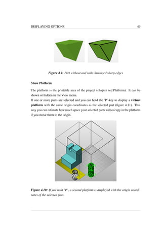 DISPLAYING OPTIONS 49 
Figure 4.9: Part without and with visualized sharp edges 
Show Platform 
The platform is the printable area of the project (chapter sec:Platform). It can be 
shown or hidden in the View menu. 
If one or more parts are selected and you can hold the ’P’-key to display a virtual 
platform with the same origin coordinates as the selected part (figure 4.11). That 
way you can estimate how much space your selected parts will occupy in the platform 
if you move them to the origin. 
Figure 4.10: If you hold ’P’, a second platform is displayed with the origin coordi-nates 
of the selected part. 
 