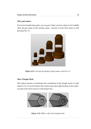 DISPLAYING OPTIONS 50 
Show part names 
If you have loaded many parts, you can get a better overview when you let netfabb 
show the part names in the viewing screen. Activate it in the View menu or with 
pressing Ctrl + L. 
Figure 4.11: Activate the display of part names with Ctrl + L. 
Show Triangle Mesh 
This option activates or deactivates the visualization of the triangle mesh of a part 
(figure 4.12). It can be found in the context menu after right-clicking on the respec-tive 
part in the main screen or in the project tree. 
Figure 4.12: Hide or show the triangle mesh. 
 