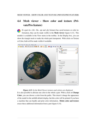 MESH VIEWER - SHOW COLOR AND TEXTURE (PRIVATE/PRO FEATURE) 51 
4.4 Mesh viewer - Show color and texture (Pri-vate/ 
Pro feature) 
If a part (in .x3d, .3ds, .zpr and .ply formats) has saved textures or color in-formation, 
they can be made visible in the Mesh viewer (figure 4.13). This 
module is available in the View menu in the toolbar. In the Display box, you can 
show the triangle mesh or make the whole part transparent. With clicks on Texture 
or Color, both will be made visible if available. 
Figure 4.13: In the Mesh Viewer textures and colores are displayed. 
It is also possible to allocate one color to the whole a part: With a click on Change 
Color, you can choose a color from the pallet. This doesn’t change the appearance 
of the model in the netfabb default display, but this color will be printed if you have 
a machine that can handle and print color information. Delete color and texture 
erases these additional information from a part (figure 4.14). 
 