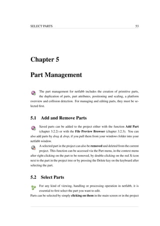 SELECT PARTS 53 
Chapter 5 
Part Management 
The part management for netfabb includes the creation of primitive parts, 
the duplication of parts, part attributes, positioning and scaling, a platform 
overview and collision detection. For managing and editing parts, they must be se-lected 
first. 
5.1 Add and Remove Parts 
Saved parts can be added to the project either with the function Add Part 
(chapter 3.2.2) or with the File Preview Browser (chapter 3.2.3). You can 
also add parts by drag & drop, if you pull them from your windows folder into your 
netfabb window. 
A selected part in the project can also be removed and deleted from the current 
project. This function can be accessed via the Part menu, in the context menu 
after right-clicking on the part to be removed, by double-clicking on the red X-icon 
next to the part in the project tree or by pressing the Delete key on the keyboard after 
selecting the part. 
5.2 Select Parts 
For any kind of viewing, handling or processing operation in netfabb, it is 
essential to first select the part you want to edit. 
Parts can be selected by simply clicking on them in the main screen or in the project 
 