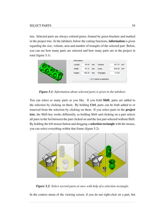 SELECT PARTS 54 
tree. Selected parts are always colored green, framed by green brackets and marked 
in the project tree. In the tabsheet, below the cutting functions, information is given 
regarding the size, volume, area and number of triangles of the selected part. Below, 
you can see how many parts are selected and how many parts are in the project in 
total (figure 5.1). 
Figure 5.1: Information about selected parts is given in the tabsheet. 
You can select as many parts as you like. If you hold Shift, parts are added to 
the selection by clicking on them. By holding Ctrl, parts can be both added to or 
removed from the selection by clicking on them. If you select parts in the project 
tree, the Shift key works differently, as holding Shift and clicking on a part selects 
all parts in the list between the part clicked on and the last part selected without Shift. 
By holding the left mouse button and dragging a selection rectangle with the mouse, 
you can select everything within that frame (figure 5.2). 
Figure 5.2: Select several parts at once with help of a selection rectangle. 
In the context menu of the viewing screen, if you do not right-click on a part, but 
 