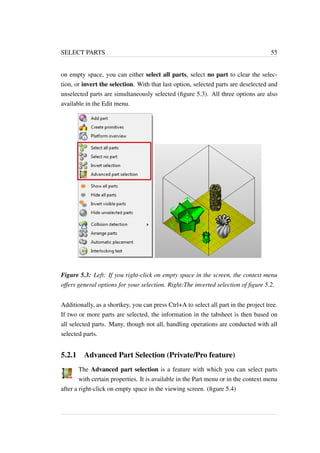 SELECT PARTS 55 
on empty space, you can either select all parts, select no part to clear the selec-tion, 
or invert the selection. With that last option, selected parts are deselected and 
unselected parts are simultaneously selected (figure 5.3). All three options are also 
available in the Edit menu. 
Figure 5.3: Left: If you right-click on empty space in the screen, the context menu 
offers general options for your selection. Right:The inverted selection of figure 5.2. 
Additionally, as a shortkey, you can press Ctrl+A to select all part in the project tree. 
If two or more parts are selected, the information in the tabsheet is then based on 
all selected parts. Many, though not all, handling operations are conducted with all 
selected parts. 
5.2.1 Advanced Part Selection (Private/Pro feature) 
The Advanced part selection is a feature with which you can select parts 
with certain properties. It is available in the Part menu or in the context menu 
after a right-click on empty space in the viewing screen. (figure 5.4) 
 