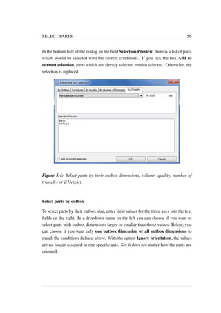 SELECT PARTS 56 
In the bottom half of the dialog, in the field Selection Preview, there is a list of parts 
which would be selected with the current conditions. If you tick the box Add to 
current selection, parts which are already selected remain selected. Otherwise, the 
selection is replaced. 
Figure 5.4: Select parts by their outbox dimensions, volume, quality, number of 
triangles or Z Height). 
Select parts by outbox 
To select parts by their outbox size, enter limit values for the three axes into the text 
fields on the right. In a dropdown menu on the left you can choose if you want to 
select parts with outbox dimensions larger or smaller than those values. Below, you 
can choose if you want only one outbox dimension or all outbox dimensions to 
match the conditions defined above. With the option Ignore orientation, the values 
are no longer assigned to one specific axis. So, it does not matter how the parts are 
oriented. 
 