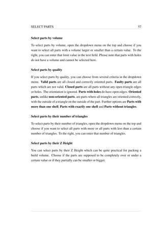 SELECT PARTS 57 
Select parts by volume 
To select parts by volume, open the dropdown menu on the top and choose if you 
want to select all parts with a volume larger or smaller than a certain value. To the 
right, you can enter that limit value in the text field. Please note that parts with holes 
do not have a volume and cannot be selected here. 
Select parts by quality 
If you select parts by quality, you can choose from several criteria in the dropdown 
menu. Valid parts are all closed and correctly oriented parts. Faulty parts are all 
parts which are not valid. Closed parts are all parts without any open triangle edges 
or holes. The orientation is ignored. Parts with holes do have open edges. Oriented 
parts, unlike non-oriented parts, are parts where all triangles are oriented correctly, 
with the outside of a triangle on the outside of the part. Further options are Parts with 
more than one shell, Parts with exactly one shell and Parts without triangles. 
Select parts by their number of triangles 
To select parts by their number of triangles, open the dropdown menu on the top and 
choose if you want to select all parts with more or all parts with less than a certain 
number of triangles. To the right, you can enter that number of triangles. 
Select parts by their Z Height 
You can select parts by their Z Height which can be quite practical for packing a 
build volume. Choose if the parts are supposed to be completely over or under a 
certain value or if they partially can be smaller or bigger. 
 