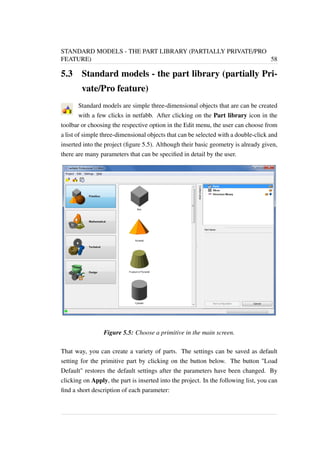 STANDARD MODELS - THE PART LIBRARY (PARTIALLY PRIVATE/PRO 
FEATURE) 58 
5.3 Standard models - the part library (partially Pri-vate/ 
Pro feature) 
Standard models are simple three-dimensional objects that are can be created 
with a few clicks in netfabb. After clicking on the Part library icon in the 
toolbar or choosing the respective option in the Edit menu, the user can choose from 
a list of simple three-dimensional objects that can be selected with a double-click and 
inserted into the project (figure 5.5). Although their basic geometry is already given, 
there are many parameters that can be specified in detail by the user. 
Figure 5.5: Choose a primitive in the main screen. 
That way, you can create a variety of parts. The settings can be saved as default 
setting for the primitive part by clicking on the button below. The button "Load 
Default" restores the default settings after the parameters have been changed. By 
clicking on Apply, the part is inserted into the project. In the following list, you can 
find a short description of each parameter: 
 