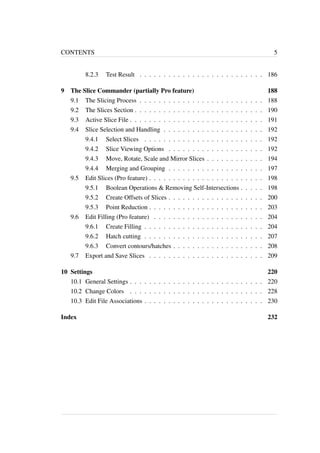CONTENTS 5 
8.2.3 Test Result . . . . . . . . . . . . . . . . . . . . . . . . . . 186 
9 The Slice Commander (partially Pro feature) 188 
9.1 The Slicing Process . . . . . . . . . . . . . . . . . . . . . . . . . . 188 
9.2 The Slices Section . . . . . . . . . . . . . . . . . . . . . . . . . . . 190 
9.3 Active Slice File . . . . . . . . . . . . . . . . . . . . . . . . . . . . 191 
9.4 Slice Selection and Handling . . . . . . . . . . . . . . . . . . . . . 192 
9.4.1 Select Slices . . . . . . . . . . . . . . . . . . . . . . . . . 192 
9.4.2 Slice Viewing Options . . . . . . . . . . . . . . . . . . . . 192 
9.4.3 Move, Rotate, Scale and Mirror Slices . . . . . . . . . . . . 194 
9.4.4 Merging and Grouping . . . . . . . . . . . . . . . . . . . . 197 
9.5 Edit Slices (Pro feature) . . . . . . . . . . . . . . . . . . . . . . . . 198 
9.5.1 Boolean Operations & Removing Self-Intersections . . . . . 198 
9.5.2 Create Offsets of Slices . . . . . . . . . . . . . . . . . . . . 200 
9.5.3 Point Reduction . . . . . . . . . . . . . . . . . . . . . . . . 203 
9.6 Edit Filling (Pro feature) . . . . . . . . . . . . . . . . . . . . . . . 204 
9.6.1 Create Filling . . . . . . . . . . . . . . . . . . . . . . . . . 204 
9.6.2 Hatch cutting . . . . . . . . . . . . . . . . . . . . . . . . . 207 
9.6.3 Convert contours/hatches . . . . . . . . . . . . . . . . . . . 208 
9.7 Export and Save Slices . . . . . . . . . . . . . . . . . . . . . . . . 209 
10 Settings 220 
10.1 General Settings . . . . . . . . . . . . . . . . . . . . . . . . . . . . 220 
10.2 Change Colors . . . . . . . . . . . . . . . . . . . . . . . . . . . . 228 
10.3 Edit File Associations . . . . . . . . . . . . . . . . . . . . . . . . . 230 
Index 232 
 