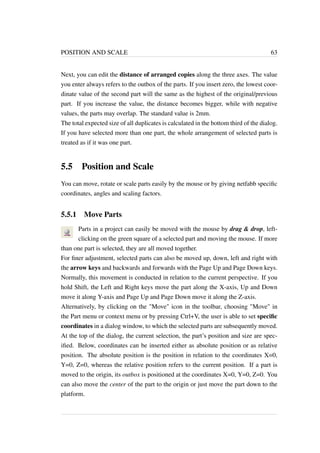 POSITION AND SCALE 63 
Next, you can edit the distance of arranged copies along the three axes. The value 
you enter always refers to the outbox of the parts. If you insert zero, the lowest coor-dinate 
value of the second part will the same as the highest of the original/previous 
part. If you increase the value, the distance becomes bigger, while with negative 
values, the parts may overlap. The standard value is 2mm. 
The total expected size of all duplicates is calculated in the bottom third of the dialog. 
If you have selected more than one part, the whole arrangement of selected parts is 
treated as if it was one part. 
5.5 Position and Scale 
You can move, rotate or scale parts easily by the mouse or by giving netfabb specific 
coordinates, angles and scaling factors. 
5.5.1 Move Parts 
Parts in a project can easily be moved with the mouse by drag  drop, left-clicking 
on the green square of a selected part and moving the mouse. If more 
than one part is selected, they are all moved together. 
For finer adjustment, selected parts can also be moved up, down, left and right with 
the arrow keys and backwards and forwards with the Page Up and Page Down keys. 
Normally, this movement is conducted in relation to the current perspective. If you 
hold Shift, the Left and Right keys move the part along the X-axis, Up and Down 
move it along Y-axis and Page Up and Page Down move it along the Z-axis. 
Alternatively, by clicking on the Move icon in the toolbar, choosing Move in 
the Part menu or context menu or by pressing Ctrl+V, the user is able to set specific 
coordinates in a dialog window, to which the selected parts are subsequently moved. 
At the top of the dialog, the current selection, the part’s position and size are spec-ified. 
Below, coordinates can be inserted either as absolute position or as relative 
position. The absolute position is the position in relation to the coordinates X=0, 
Y=0, Z=0, whereas the relative position refers to the current position. If a part is 
moved to the origin, its outbox is positioned at the coordinates X=0, Y=0, Z=0. You 
can also move the center of the part to the origin or just move the part down to the 
platform. 
 