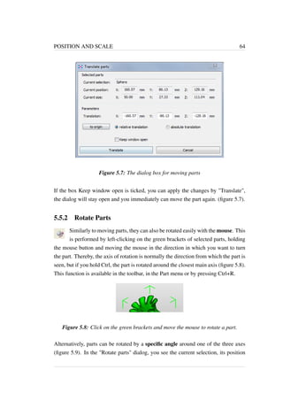 POSITION AND SCALE 64 
Figure 5.7: The dialog box for moving parts 
If the box Keep window open is ticked, you can apply the changes by Translate, 
the dialog will stay open and you immediately can move the part again. (figure 5.7). 
5.5.2 Rotate Parts 
Similarly to moving parts, they can also be rotated easily with the mouse. This 
is performed by left-clicking on the green brackets of selected parts, holding 
the mouse button and moving the mouse in the direction in which you want to turn 
the part. Thereby, the axis of rotation is normally the direction from which the part is 
seen, but if you hold Ctrl, the part is rotated around the closest main axis (figure 5.8). 
This function is available in the toolbar, in the Part menu or by pressing Ctrl+R. 
Figure 5.8: Click on the green brackets and move the mouse to rotate a part. 
Alternatively, parts can be rotated by a specific angle around one of the three axes 
(figure 5.9). In the Rotate parts dialog, you see the current selection, its position 
 