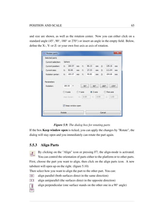 POSITION AND SCALE 65 
and size are shown, as well as the rotation center. Now you can either click on a 
standard angle (45, 90, 180 or 270) or insert an angle in the empty field. Below, 
define the X-, Y- or Z- or your own free axis as axis of rotation. 
Figure 5.9: The dialog box for rotating parts 
If the box Keep window open is ticked, you can apply the changes by Rotate, the 
dialog will stay open and you immediately can rotate the part again. 
5.5.3 Align Parts 
By clicking on the Align icon or pressing F7, the align-mode is activated. 
You can control the orientation of parts either to the platform or to other parts. 
First, choose the part you want to align, then click on the align parts icon. A new 
tabsheet will open up on the right. (figure 5.10) 
Then select how you want to align the part to the other part. You can: 
align parallel (both surfaces direct in the same direction) 
align antiparallel (the surfaces direct in the opposite direction) 
align perpendicular (one surface stands on the other one in a 90 angle) 
 