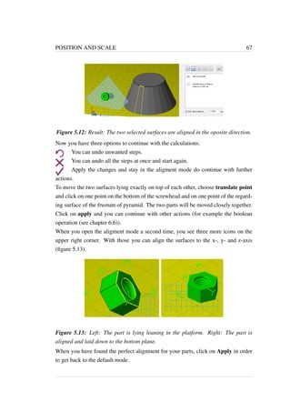 POSITION AND SCALE 67 
Figure 5.12: Result: The two selected surfaces are aligned in the oposite direction. 
Now you have three options to continue with the calculations: 
You can undo unwanted steps. 
You can undo all the steps at once and start again. 
Apply the changes and stay in the aligment mode do continue with further 
actions. 
To move the two surfaces lying exactly on top of each other, choose translate point 
and click on one point on the bottom of the screwhead and on one point of the regard-ing 
surface of the frustum of pyramid. The two parts will be moved closely together. 
Click on apply and you can continue with other actions (for example the boolean 
operation (see chapter 6.6)). 
When you open the aligment mode a second time, you see three more icons on the 
upper right corner. With those you can align the surfaces to the x-, y- and z-axis 
(figure 5.13). 
Figure 5.13: Left: The part is lying leaning in the platform. Right: The part is 
aligned and laid down to the bottom plane. 
When you have found the perfect alignment for your parts, click on Apply in order 
to get back to the default mode. 
 