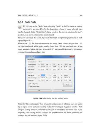 POSITION AND SCALE 68 
5.5.4 Scale Parts 
By clicking on the Scale icon, choosing Scale in the Part menu or context 
menu or by pressing Ctrl+S, the dimensions of one or more selected parts 
can be changed. In the Scale Parts dialog window, the current selection, the part’s 
position, size and its scale center are displayed. 
First, you can insert the factor, by which the length along the respective axis is mul-tiplied 
(figure 5.14). 
With factor 1.00, the dimension remains the same. With a factor bigger than 1.00, 
the part is enlarged, while with a smaller factor than 1.00, the part is shrunk. If you 
insert a negative value, the part is inverted. It’s also possible to scale by percentage 
or enter the actual desired part size. 
Figure 5.14: The dialog box for scaling parts 
With the Fix scaling ratio box ticked, the dimensions of all three axes are scaled 
by an equal factor and consequently makes the whole part bigger or smaller. With 
unequal scaling however, different factors can be entered for the three axes. Con-sequently, 
the scaling process changes the proportions of the part’s geometry and 
changes the part’s shape (figure 5.15). 
 