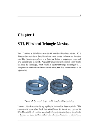 6 
Chapter 1 
STL Files and Triangle Meshes 
The STL-format is the industrial standard for handling triangulated meshes. STL-files 
contain a plain list of three-dimensional corner point coordinates and flat trian-gles. 
The triangles, also referred to as faces, are defined by three corner points and 
have an inside and an outside. Adjacent triangles may use common corner points 
and share the same edges, which results in a coherent triangle mesh (figure 1.1). 
The generality and simplicity of this concept makes STL-files compatible to a lot of 
applications. 
Figure 1.1: Parametric Surface and Triangulated Representation 
However, they do not contain any topological information about the mesh. This 
causes typical errors when CAD files with different file formats are converted to 
STL. The netfabb software is a specialized software to detect and repair these kinds 
of damages and create faultless meshes without holes, deformations or intersections. 
 