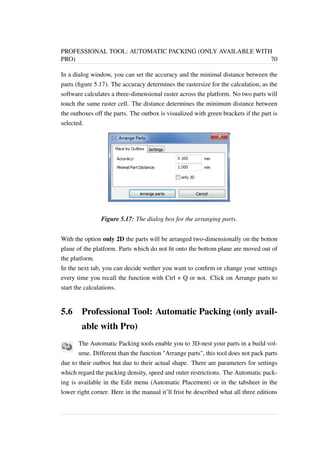 PROFESSIONAL TOOL: AUTOMATIC PACKING (ONLY AVAILABLE WITH 
PRO) 70 
In a dialog window, you can set the accuracy and the minimal distance between the 
parts (figure 5.17). The accuracy determines the rastersize for the calculation, as the 
software calculates a three-dimensional raster across the platform. No two parts will 
touch the same raster cell. The distance determines the minimum distance between 
the outboxes off the parts. The outbox is visualized with green brackets if the part is 
selected. 
Figure 5.17: The dialog box for the arranging parts. 
With the option only 2D the parts will be arranged two-dimensionally on the botton 
plane of the platform. Parts which do not fit onto the bottom plane are moved out of 
the platform. 
In the next tab, you can decide wether you want to confirm or change your settings 
every time you recall the function with Ctrl + Q or not. Click on Arrange parts to 
start the calculations. 
5.6 Professional Tool: Automatic Packing (only avail-able 
with Pro) 
The Automatic Packing tools enable you to 3D-nest your parts in a build vol-ume. 
Different than the function Arrange parts, this tool does not pack parts 
due to their outbox but due to their actual shape. There are parameters for settings 
which regard the packing density, speed and outer restrictions. The Automatic pack-ing 
is available in the Edit menu (Automatic Placement) or in the tabsheet in the 
lower right corner. Here in the manual it’ll frist be described what all three editions 
 