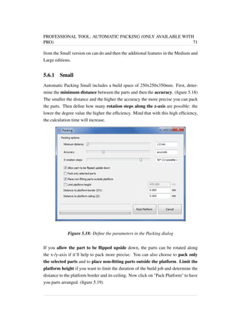 PROFESSIONAL TOOL: AUTOMATIC PACKING (ONLY AVAILABLE WITH 
PRO) 71 
from the Small version on can do and then the additional features in the Medium and 
Large editions. 
5.6.1 Small 
Automatic Packing Small includes a build space of 250x250x350mm. First, deter-mine 
the minimum distance between the parts and then the accuracy. (figure 5.18) 
The smaller the distance and the higher the accuracy the more precise you can pack 
the parts. Then define how many rotation steps along the z-axis are possible: the 
lower the degree value the higher the efficiency. Mind that with this high efficiency, 
the calculation time will increase. 
Figure 5.18: Define the parameters in the Packing dialog 
If you allow the part to be flipped upside down, the parts can be rotated along 
the x-/y-axis if it’ll help to pack more precise. You can also choose to pack only 
the selected parts and to place non-fitting parts outside the platform. Limit the 
platform height if you want to limit the duration of the build job and determine the 
distance to the platform border and its ceiling. Now click on Pack Platform to have 
you parts arranged. (figure 5.19) 
 
