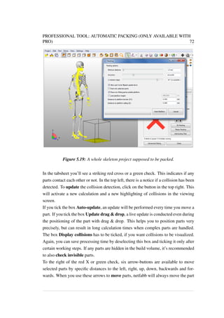 PROFESSIONAL TOOL: AUTOMATIC PACKING (ONLY AVAILABLE WITH 
PRO) 72 
Figure 5.19: A whole skeleton project supposed to be packed. 
In the tabsheet you’ll see a striking red cross or a green check. This indicates if any 
parts contact each other or not. In the top left, there is a notice if a collision has been 
detected. To update the collision detection, click on the button in the top right. This 
will activate a new calculation and a new highlighting of collisions in the viewing 
screen. 
If you tick the box Auto-update, an update will be performed every time you move a 
part. If you tick the box Update drag  drop, a live update is conducted even during 
the positioning of the part with drag  drop. This helps you to position parts very 
precisely, but can result in long calculation times when complex parts are handled. 
The box Display collisions has to be ticked, if you want collisions to be visualized. 
Again, you can save processing time by deselecting this box and ticking it only after 
certain working steps. If any parts are hidden in the build volume, it’s recommended 
to also check invisible parts. 
To the right of the red X or green check, six arrow-buttons are available to move 
selected parts by specific distances to the left, right, up, down, backwards and for-wards. 
When you use these arrows to move parts, netfabb will always move the part 
 