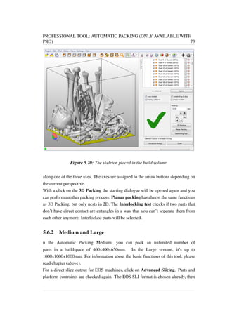 PROFESSIONAL TOOL: AUTOMATIC PACKING (ONLY AVAILABLE WITH 
PRO) 73 
Figure 5.20: The skeleton placed in the build volume. 
along one of the three axes. The axes are assigned to the arrow buttons depending on 
the current perspective. 
With a click on the 3D Packing the starting dialogue will be opened again and you 
can perform another packing process. Planar packing has almost the same functions 
as 3D Packing, but only nests in 2D. The Interlocking test checks if two parts that 
don’t have direct contact are entangles in a way that you can’t seperate them from 
each other anymore. Interlocked parts will be selected. 
5.6.2 Medium and Large 
n the Automatic Packing Medium, you can pack an unlimited number of 
parts in a buildspace of 400x400x650mm. In the Large version, it’s up to 
1000x1000x1000mm. For information about the basic functions of this tool, please 
read chapter (above). 
For a direct slice output for EOS machines, click on Advanced Slicing. Parts and 
platform contraints are checked again. The EOS SLI format is chosen already, then 
 