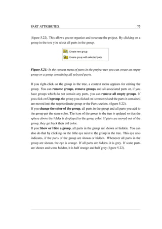 PART ATTRIBUTES 75 
(figure 5.22). This allows you to organize and structure the project. By clicking on a 
group in the tree you select all parts in the group. 
Figure 5.21: In the context menu of parts in the project tree you can create an empty 
group or a group containing all selected parts. 
If you right-click on the group in the tree, a context menu appears for editing the 
group. You can rename groups, remove groups and all associated parts or, if you 
have groups which do not contain any parts, you can remove all empty groups. If 
you click on Ungroup, the group you clicked on is removed and the parts it contained 
are moved into the superordinate group or the Parts section. (figure 5.22). 
If you change the color of the group, all parts in the group and all parts you add to 
the group get the same color. The icon of the group in the tree is updated so that the 
sphere above the folder is displayed in the group color. If parts are moved out of the 
group, they get back their old color. 
If you Show or Hide a group, all parts in the group are shown or hidden. You can 
also do that by clicking on the little eye next to the group in the tree. This eye also 
indicates, if the parts of the group are shown or hidden. Whenever all parts in the 
group are shown, the eye is orange. If all parts are hidden, it is grey. If some parts 
are shown and some hidden, it is half orange and half grey (figure 5.22). 
 