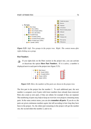 PART ATTRIBUTES 76 
Figure 5.22: Left: Two groups in the project tree. Right: The context menu after 
right-clicking on a group. 
Part Numbers 
If you right-click on the Parts section in the project tree, you can activate 
or deactivate the option Show Part Numbers. If it is active, a number is 
displayed next to each part in the project tree (figure 5.23). 
Figure 5.23: Here, the numbers of the parts are shown in the project tree. 
The first part in the project has the number 1. To each additional part, the next 
number is assigned, even if parts with lower numbers have already been removed. 
Parts also count as new parts, if they are edited, for example if they are repaired. 
The numbering of parts may help to keep an overview over projects containing many 
parts. In the same context menu, you can also renumber all parts. If you do so, the 
parts are given continuous numbers again, but still according to how long they have 
been in the project. So, the oldest part remaining in the project will get the number 
one, the second oldest the number 2, and so on. 
 