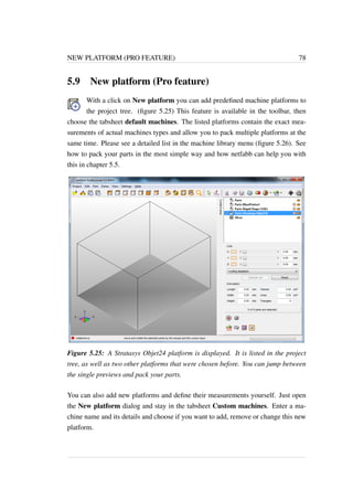 NEW PLATFORM (PRO FEATURE) 78 
5.9 New platform (Pro feature) 
With a click on New platform you can add predefined machine platforms to 
the project tree. (figure 5.25) This feature is available in the toolbar, then 
choose the tabsheet default machines. The listed platforms contain the exact mea-surements 
of actual machines types and allow you to pack multiple platforms at the 
same time. Please see a detailed list in the machine library menu (figure 5.26). See 
how to pack your parts in the most simple way and how netfabb can help you with 
this in chapter 5.5. 
Figure 5.25: A Stratasys Objet24 platform is displayed. It is listed in the project 
tree, as well as two other platforms that were chosen before. You can jump between 
the single previews and pack your parts. 
You can also add new platforms and define their measurements yourself. Just open 
the New platform dialog and stay in the tabsheet Custom machines. Enter a ma-chine 
name and its details and choose if you want to add, remove or change this new 
platform. 
 