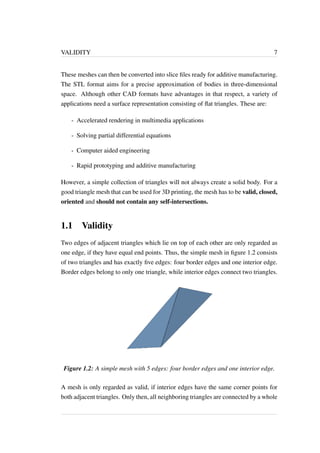 VALIDITY 7 
These meshes can then be converted into slice files ready for additive manufacturing. 
The STL format aims for a precise approximation of bodies in three-dimensional 
space. Although other CAD formats have advantages in that respect, a variety of 
applications need a surface representation consisting of flat triangles. These are: 
- Accelerated rendering in multimedia applications 
- Solving partial differential equations 
- Computer aided engineering 
- Rapid prototyping and additive manufacturing 
However, a simple collection of triangles will not always create a solid body. For a 
good triangle mesh that can be used for 3D printing, the mesh has to be valid, closed, 
oriented and should not contain any self-intersections. 
1.1 Validity 
Two edges of adjacent triangles which lie on top of each other are only regarded as 
one edge, if they have equal end points. Thus, the simple mesh in figure 1.2 consists 
of two triangles and has exactly five edges: four border edges and one interior edge. 
Border edges belong to only one triangle, while interior edges connect two triangles. 
Figure 1.2: A simple mesh with 5 edges: four border edges and one interior edge. 
A mesh is only regarded as valid, if interior edges have the same corner points for 
both adjacent triangles. Only then, all neighboring triangles are connected by a whole 
 